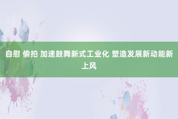 自慰 偷拍 加速鼓舞新式工业化 塑造发展新动能新上风