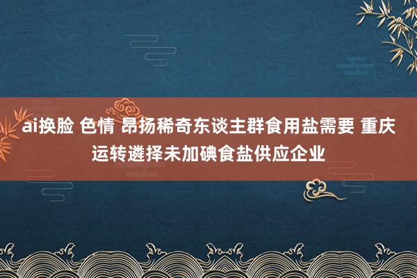 ai换脸 色情 昂扬稀奇东谈主群食用盐需要 重庆运转遴择未加碘食盐供应企业