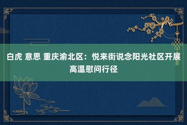 白虎 意思 重庆渝北区：悦来街说念阳光社区开展高温慰问行径