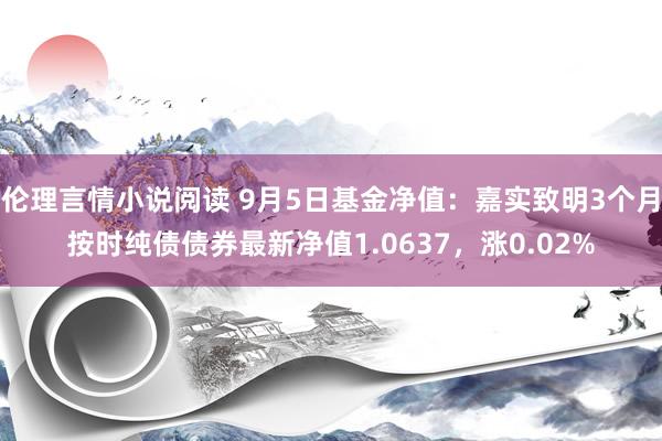 伦理言情小说阅读 9月5日基金净值：嘉实致明3个月按时纯债债券最新净值1.0637，涨0.02%