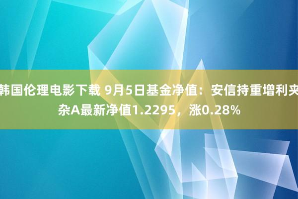 韩国伦理电影下载 9月5日基金净值：安信持重增利夹杂A最新净值1.2295，涨0.28%