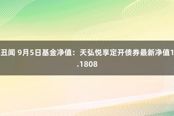 丑闻 9月5日基金净值：天弘悦享定开债券最新净值1.1808