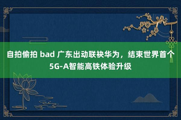 自拍偷拍 bad 广东出动联袂华为，结束世界首个5G-A智能高铁体验升级