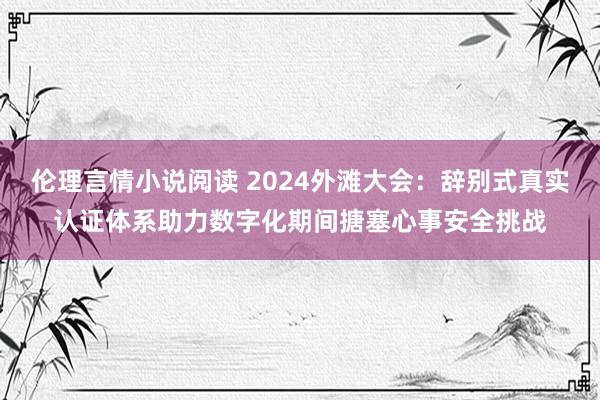 伦理言情小说阅读 2024外滩大会：辞别式真实认证体系助力数字化期间搪塞心事安全挑战