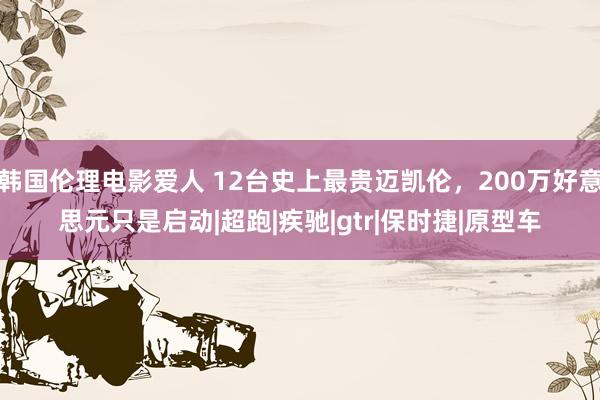 韩国伦理电影爱人 12台史上最贵迈凯伦，200万好意思元只是启动|超跑|疾驰|gtr|保时捷|原型车