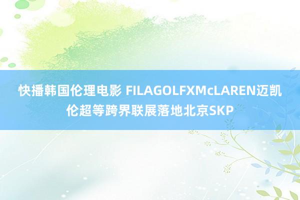 快播韩国伦理电影 FILAGOLFXMcLAREN迈凯伦超等跨界联展落地北京SKP