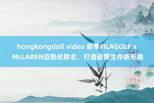 hongkongdoll video 新季FILAGOLF x McLAREN迈凯伦联名，打造极限生存新形貌