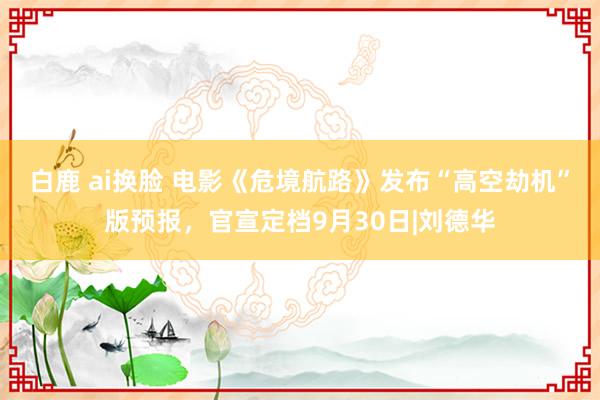 白鹿 ai换脸 电影《危境航路》发布“高空劫机”版预报，官宣定档9月30日|刘德华