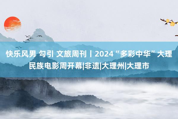 快乐风男 勾引 文旅周刊丨2024“多彩中华”大理民族电影周开幕|非遗|大理州|大理市