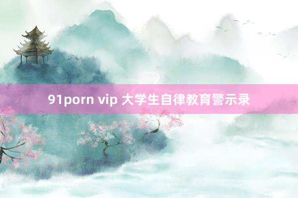 91porn vip 大学生自律教育警示录