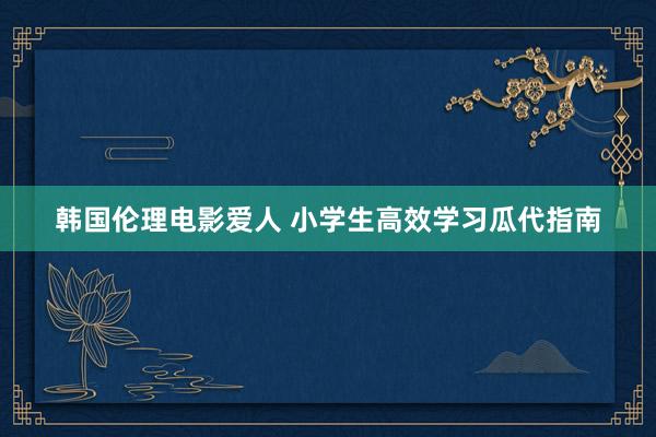 韩国伦理电影爱人 小学生高效学习瓜代指南