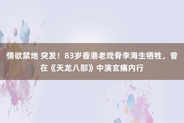 情欲禁地 突发！83岁香港老戏骨李海生牺牲，曾在《天龙八部》中演玄痛内行