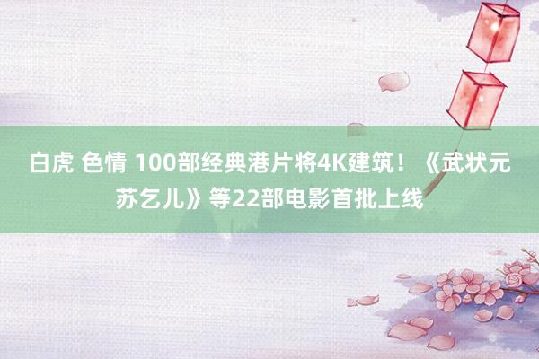 白虎 色情 100部经典港片将4K建筑！《武状元苏乞儿》等22部电影首批上线