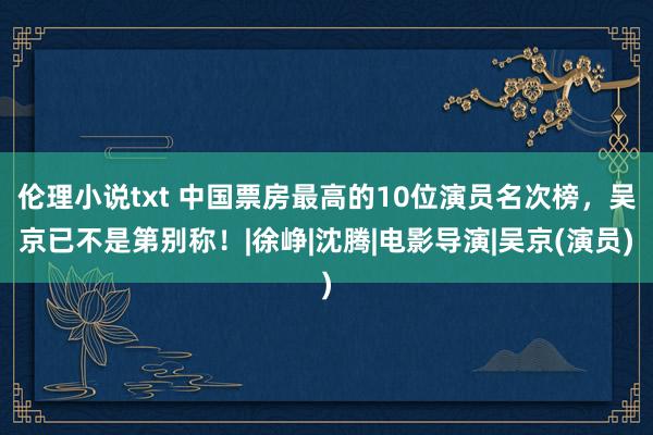 伦理小说txt 中国票房最高的10位演员名次榜，吴京已不是第别称！|徐峥|沈腾|电影导演|吴京(演员)