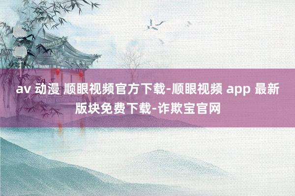 av 动漫 顺眼视频官方下载-顺眼视频 app 最新版块免费下载-诈欺宝官网