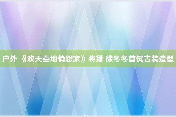 户外 《欢天喜地俏怨家》将播 徐冬冬首试古装造型