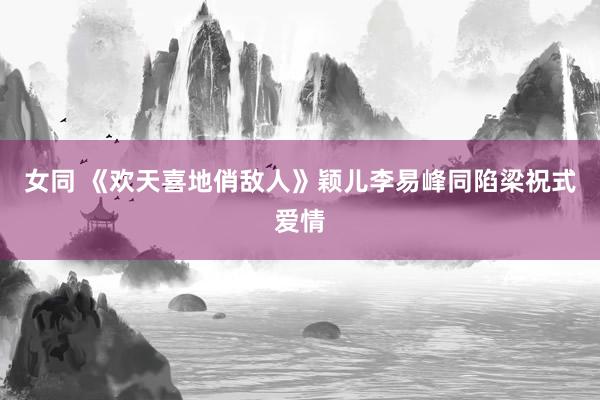 女同 《欢天喜地俏敌人》颖儿李易峰同陷梁祝式爱情