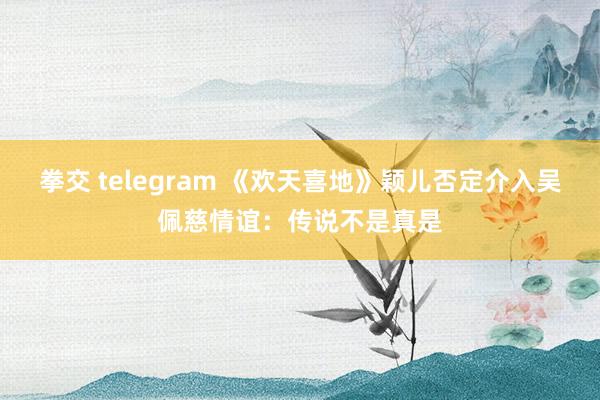 拳交 telegram 《欢天喜地》颖儿否定介入吴佩慈情谊：传说不是真是