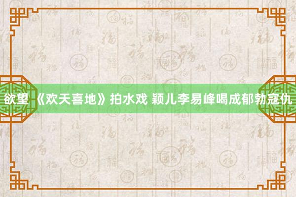 欲望 《欢天喜地》拍水戏 颖儿李易峰喝成郁勃寇仇