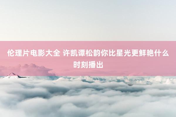 伦理片电影大全 许凯谭松韵你比星光更鲜艳什么时刻播出