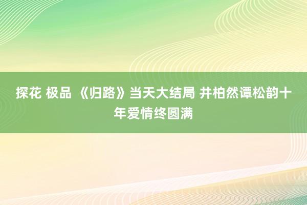 探花 极品 《归路》当天大结局 井柏然谭松韵十年爱情终圆满