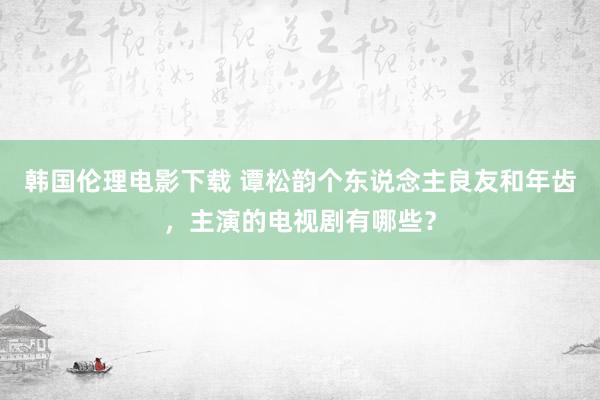 韩国伦理电影下载 谭松韵个东说念主良友和年齿，主演的电视剧有哪些？