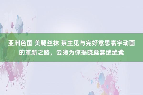 亚洲色图 美腿丝袜 茶主见与完好意思寰宇动画的革新之路，云曦为你揭晓桑葚绝绝紫