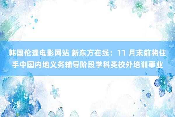 韩国伦理电影网站 新东方在线：11 月末前将住手中国内地义务辅导阶段学科类校外培训事业