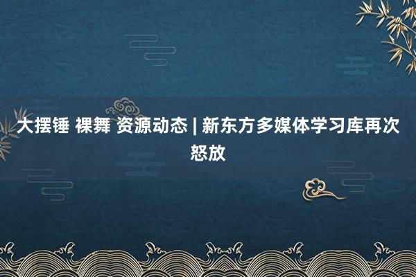 大摆锤 裸舞 资源动态 | 新东方多媒体学习库再次怒放