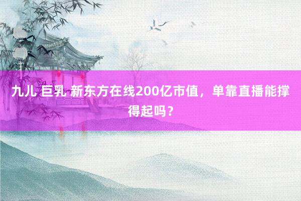 九儿 巨乳 新东方在线200亿市值，单靠直播能撑得起吗？