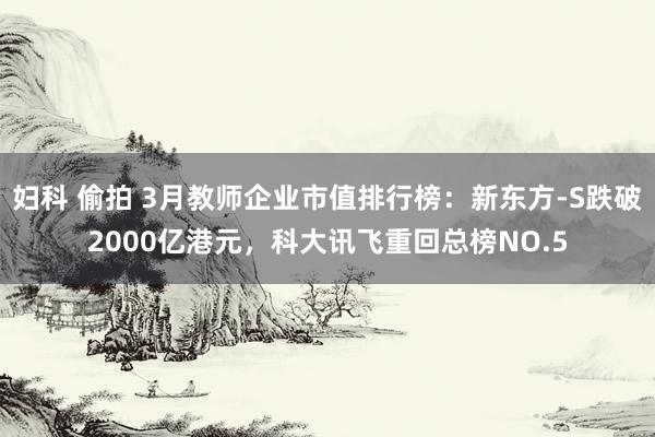 妇科 偷拍 3月教师企业市值排行榜：新东方-S跌破2000亿港元，科大讯飞重回总榜NO.5