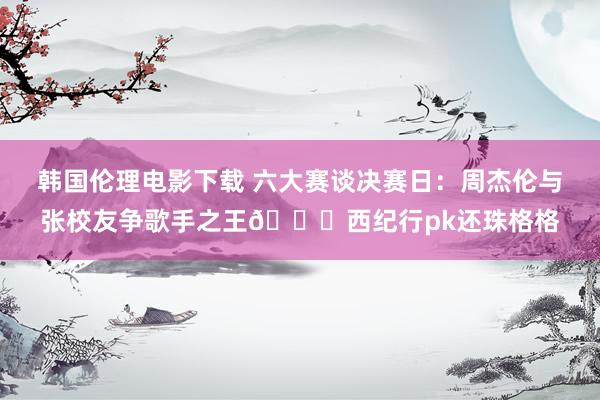 韩国伦理电影下载 六大赛谈决赛日：周杰伦与张校友争歌手之王👑西纪行pk还珠格格