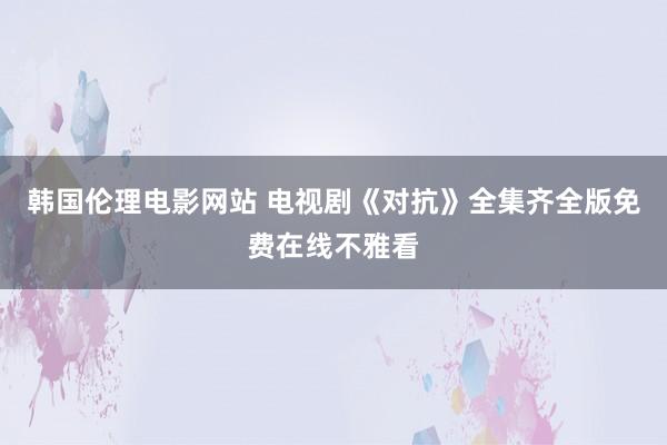 韩国伦理电影网站 电视剧《对抗》全集齐全版免费在线不雅看