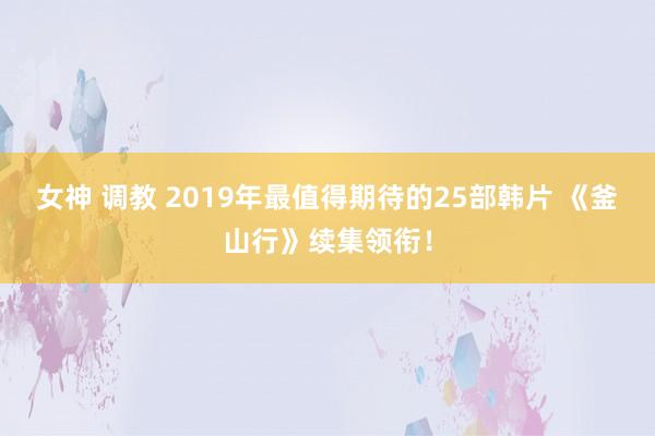 女神 调教 2019年最值得期待的25部韩片 《釜山行》续集领衔！