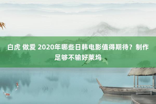 白虎 做爱 2020年哪些日韩电影值得期待？制作足够不输好莱坞