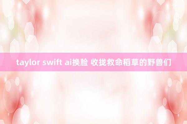 taylor swift ai换脸 收拢救命稻草的野兽们