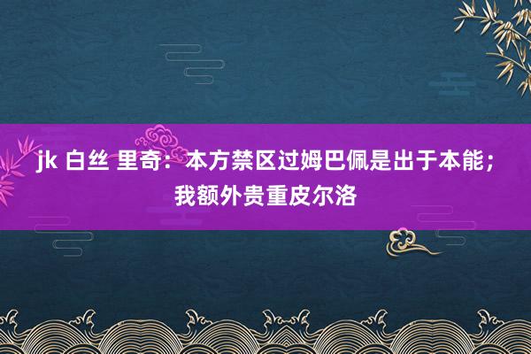 jk 白丝 里奇：本方禁区过姆巴佩是出于本能；我额外贵重皮尔洛