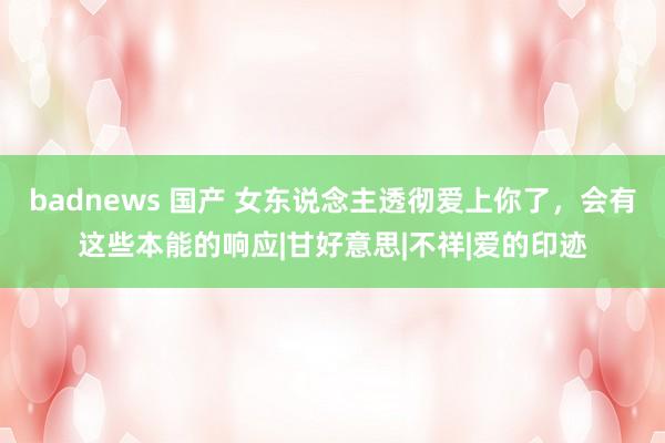 badnews 国产 女东说念主透彻爱上你了，会有这些本能的响应|甘好意思|不祥|爱的印迹