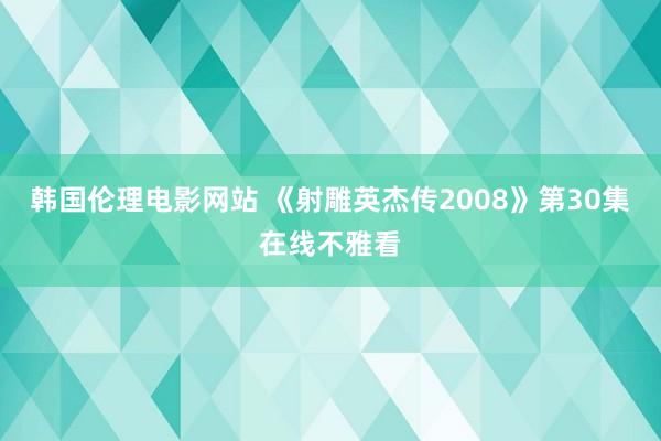 韩国伦理电影网站 《射雕英杰传2008》第30集在线不雅看