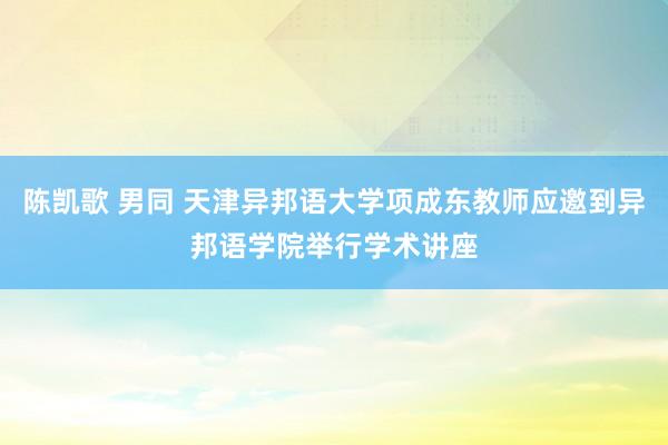 陈凯歌 男同 天津异邦语大学项成东教师应邀到异邦语学院举行学术讲座