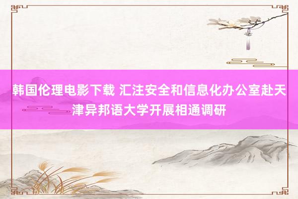 韩国伦理电影下载 汇注安全和信息化办公室赴天津异邦语大学开展相通调研