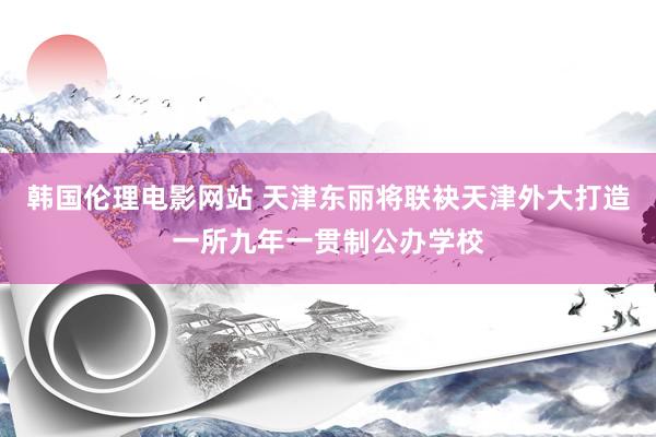 韩国伦理电影网站 天津东丽将联袂天津外大打造一所九年一贯制公办学校