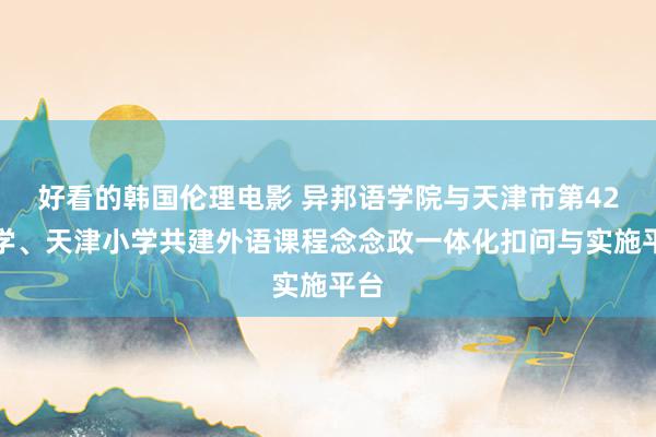 好看的韩国伦理电影 异邦语学院与天津市第42中学、天津小学共建外语课程念念政一体化扣问与实施平台