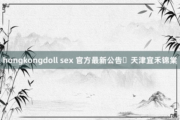 hongkongdoll sex 官方最新公告✦天津宜禾锦棠