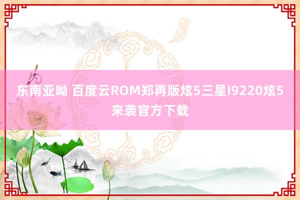 东南亚呦 百度云ROM郑再版炫5三星I9220炫5来袭官方下载